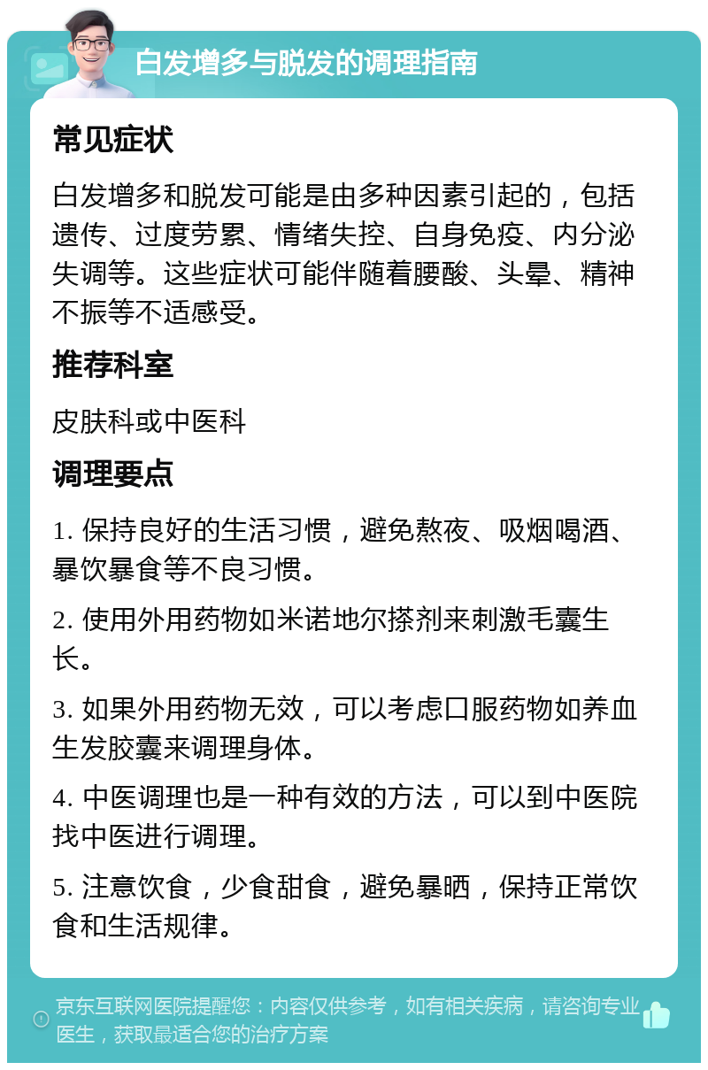 白发增多与脱发的调理指南 常见症状 白发增多和脱发可能是由多种因素引起的，包括遗传、过度劳累、情绪失控、自身免疫、内分泌失调等。这些症状可能伴随着腰酸、头晕、精神不振等不适感受。 推荐科室 皮肤科或中医科 调理要点 1. 保持良好的生活习惯，避免熬夜、吸烟喝酒、暴饮暴食等不良习惯。 2. 使用外用药物如米诺地尔搽剂来刺激毛囊生长。 3. 如果外用药物无效，可以考虑口服药物如养血生发胶囊来调理身体。 4. 中医调理也是一种有效的方法，可以到中医院找中医进行调理。 5. 注意饮食，少食甜食，避免暴晒，保持正常饮食和生活规律。