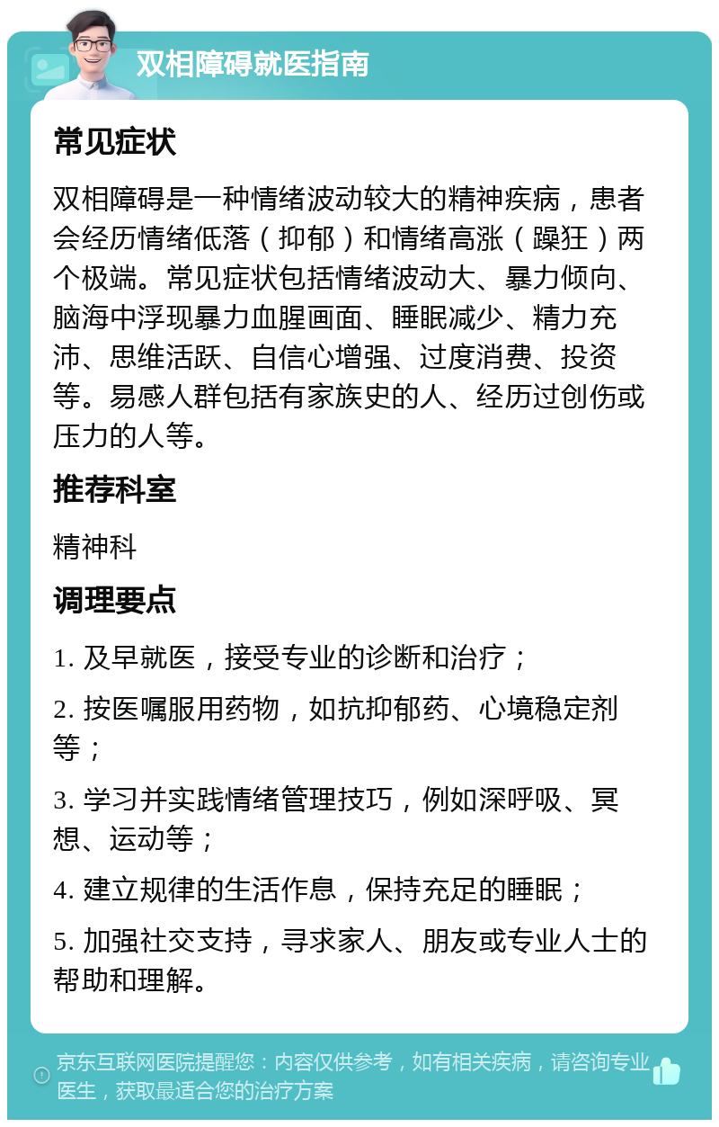 双相障碍就医指南 常见症状 双相障碍是一种情绪波动较大的精神疾病，患者会经历情绪低落（抑郁）和情绪高涨（躁狂）两个极端。常见症状包括情绪波动大、暴力倾向、脑海中浮现暴力血腥画面、睡眠减少、精力充沛、思维活跃、自信心增强、过度消费、投资等。易感人群包括有家族史的人、经历过创伤或压力的人等。 推荐科室 精神科 调理要点 1. 及早就医，接受专业的诊断和治疗； 2. 按医嘱服用药物，如抗抑郁药、心境稳定剂等； 3. 学习并实践情绪管理技巧，例如深呼吸、冥想、运动等； 4. 建立规律的生活作息，保持充足的睡眠； 5. 加强社交支持，寻求家人、朋友或专业人士的帮助和理解。