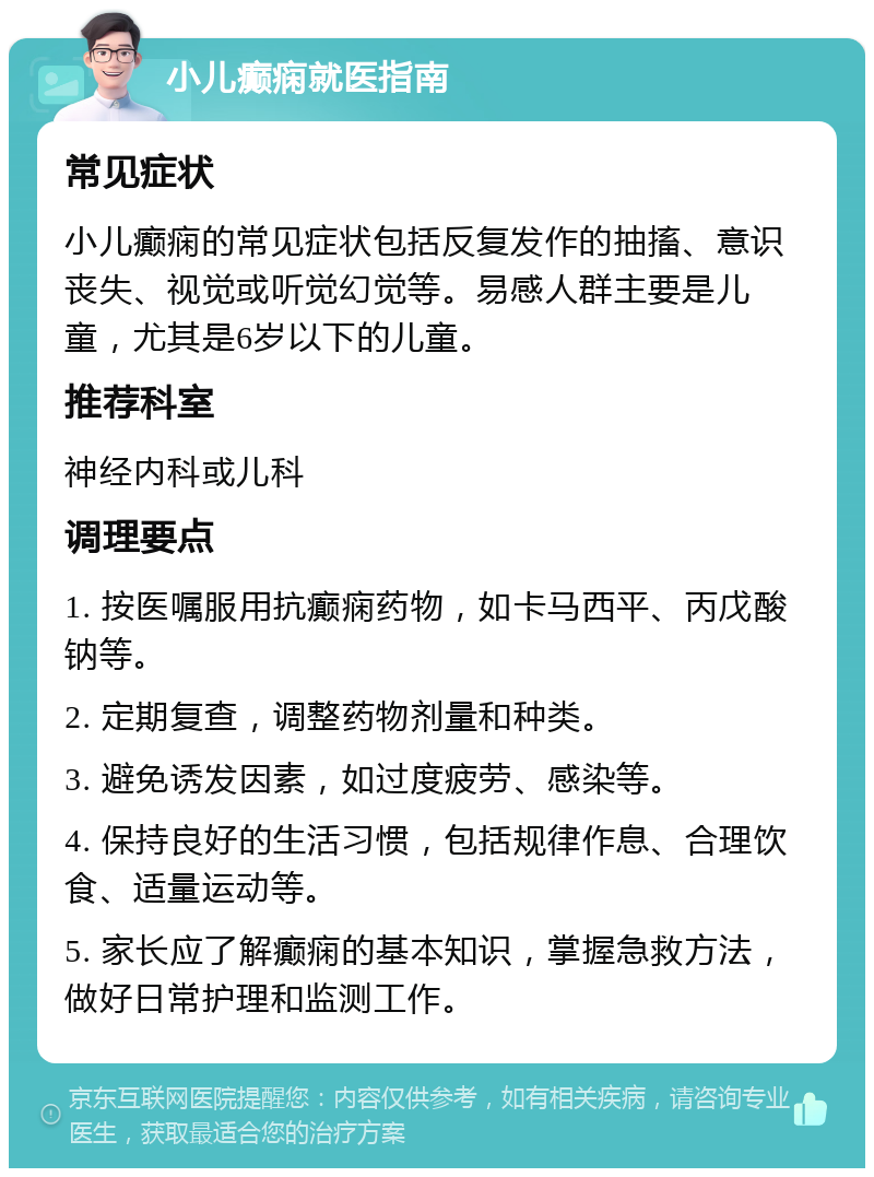 小儿癫痫就医指南 常见症状 小儿癫痫的常见症状包括反复发作的抽搐、意识丧失、视觉或听觉幻觉等。易感人群主要是儿童，尤其是6岁以下的儿童。 推荐科室 神经内科或儿科 调理要点 1. 按医嘱服用抗癫痫药物，如卡马西平、丙戊酸钠等。 2. 定期复查，调整药物剂量和种类。 3. 避免诱发因素，如过度疲劳、感染等。 4. 保持良好的生活习惯，包括规律作息、合理饮食、适量运动等。 5. 家长应了解癫痫的基本知识，掌握急救方法，做好日常护理和监测工作。