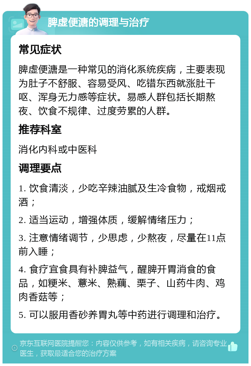 脾虚便溏的调理与治疗 常见症状 脾虚便溏是一种常见的消化系统疾病，主要表现为肚子不舒服、容易受风、吃错东西就涨肚干呕、浑身无力感等症状。易感人群包括长期熬夜、饮食不规律、过度劳累的人群。 推荐科室 消化内科或中医科 调理要点 1. 饮食清淡，少吃辛辣油腻及生冷食物，戒烟戒酒； 2. 适当运动，增强体质，缓解情绪压力； 3. 注意情绪调节，少思虑，少熬夜，尽量在11点前入睡； 4. 食疗宜食具有补脾益气，醒脾开胃消食的食品，如粳米、薏米、熟藕、栗子、山药牛肉、鸡肉香菇等； 5. 可以服用香砂养胃丸等中药进行调理和治疗。