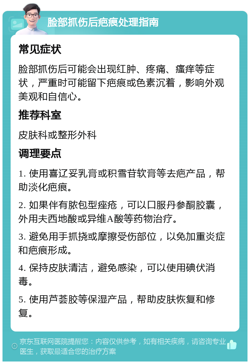 脸部抓伤后疤痕处理指南 常见症状 脸部抓伤后可能会出现红肿、疼痛、瘙痒等症状，严重时可能留下疤痕或色素沉着，影响外观美观和自信心。 推荐科室 皮肤科或整形外科 调理要点 1. 使用喜辽妥乳膏或积雪苷软膏等去疤产品，帮助淡化疤痕。 2. 如果伴有脓包型痤疮，可以口服丹参酮胶囊，外用夫西地酸或异维A酸等药物治疗。 3. 避免用手抓挠或摩擦受伤部位，以免加重炎症和疤痕形成。 4. 保持皮肤清洁，避免感染，可以使用碘伏消毒。 5. 使用芦荟胶等保湿产品，帮助皮肤恢复和修复。