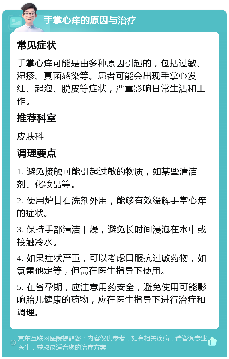 手掌心痒的原因与治疗 常见症状 手掌心痒可能是由多种原因引起的，包括过敏、湿疹、真菌感染等。患者可能会出现手掌心发红、起泡、脱皮等症状，严重影响日常生活和工作。 推荐科室 皮肤科 调理要点 1. 避免接触可能引起过敏的物质，如某些清洁剂、化妆品等。 2. 使用炉甘石洗剂外用，能够有效缓解手掌心痒的症状。 3. 保持手部清洁干燥，避免长时间浸泡在水中或接触冷水。 4. 如果症状严重，可以考虑口服抗过敏药物，如氯雷他定等，但需在医生指导下使用。 5. 在备孕期，应注意用药安全，避免使用可能影响胎儿健康的药物，应在医生指导下进行治疗和调理。