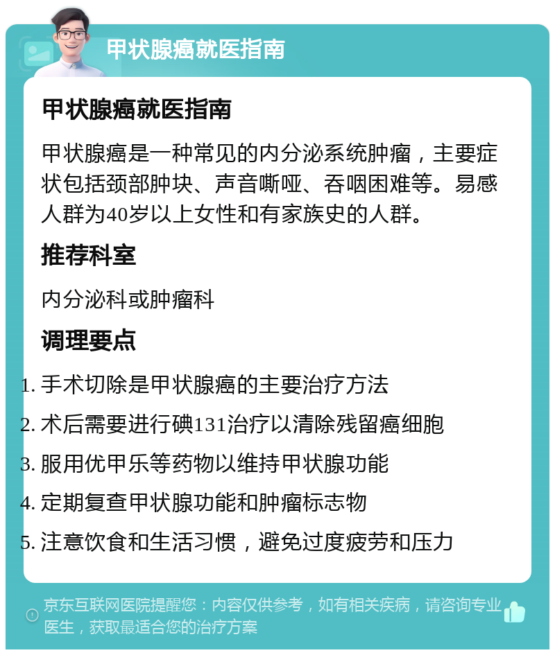 甲状腺癌就医指南 甲状腺癌就医指南 甲状腺癌是一种常见的内分泌系统肿瘤，主要症状包括颈部肿块、声音嘶哑、吞咽困难等。易感人群为40岁以上女性和有家族史的人群。 推荐科室 内分泌科或肿瘤科 调理要点 手术切除是甲状腺癌的主要治疗方法 术后需要进行碘131治疗以清除残留癌细胞 服用优甲乐等药物以维持甲状腺功能 定期复查甲状腺功能和肿瘤标志物 注意饮食和生活习惯，避免过度疲劳和压力