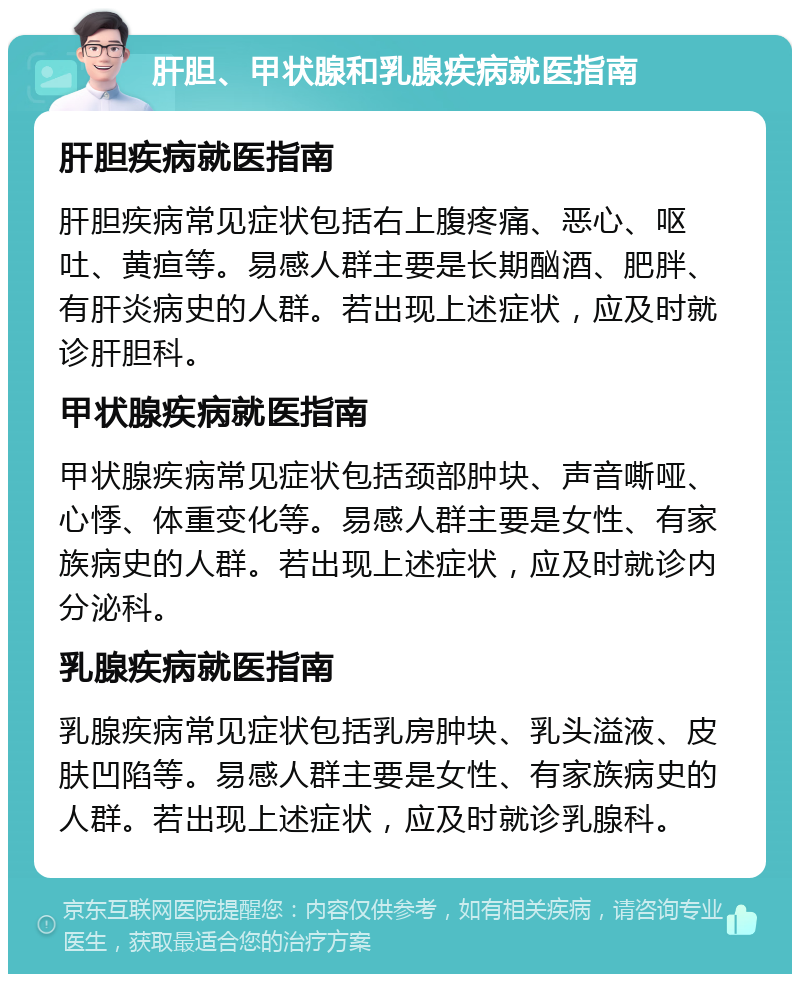 肝胆、甲状腺和乳腺疾病就医指南 肝胆疾病就医指南 肝胆疾病常见症状包括右上腹疼痛、恶心、呕吐、黄疸等。易感人群主要是长期酗酒、肥胖、有肝炎病史的人群。若出现上述症状，应及时就诊肝胆科。 甲状腺疾病就医指南 甲状腺疾病常见症状包括颈部肿块、声音嘶哑、心悸、体重变化等。易感人群主要是女性、有家族病史的人群。若出现上述症状，应及时就诊内分泌科。 乳腺疾病就医指南 乳腺疾病常见症状包括乳房肿块、乳头溢液、皮肤凹陷等。易感人群主要是女性、有家族病史的人群。若出现上述症状，应及时就诊乳腺科。