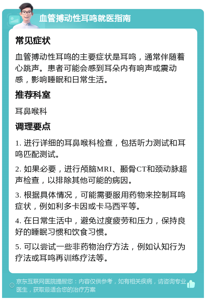 血管搏动性耳鸣就医指南 常见症状 血管搏动性耳鸣的主要症状是耳鸣，通常伴随着心跳声。患者可能会感到耳朵内有响声或震动感，影响睡眠和日常生活。 推荐科室 耳鼻喉科 调理要点 1. 进行详细的耳鼻喉科检查，包括听力测试和耳鸣匹配测试。 2. 如果必要，进行颅脑MRI、颞骨CT和颈动脉超声检查，以排除其他可能的病因。 3. 根据具体情况，可能需要服用药物来控制耳鸣症状，例如利多卡因或卡马西平等。 4. 在日常生活中，避免过度疲劳和压力，保持良好的睡眠习惯和饮食习惯。 5. 可以尝试一些非药物治疗方法，例如认知行为疗法或耳鸣再训练疗法等。