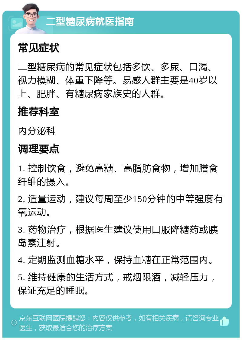 二型糖尿病就医指南 常见症状 二型糖尿病的常见症状包括多饮、多尿、口渴、视力模糊、体重下降等。易感人群主要是40岁以上、肥胖、有糖尿病家族史的人群。 推荐科室 内分泌科 调理要点 1. 控制饮食，避免高糖、高脂肪食物，增加膳食纤维的摄入。 2. 适量运动，建议每周至少150分钟的中等强度有氧运动。 3. 药物治疗，根据医生建议使用口服降糖药或胰岛素注射。 4. 定期监测血糖水平，保持血糖在正常范围内。 5. 维持健康的生活方式，戒烟限酒，减轻压力，保证充足的睡眠。