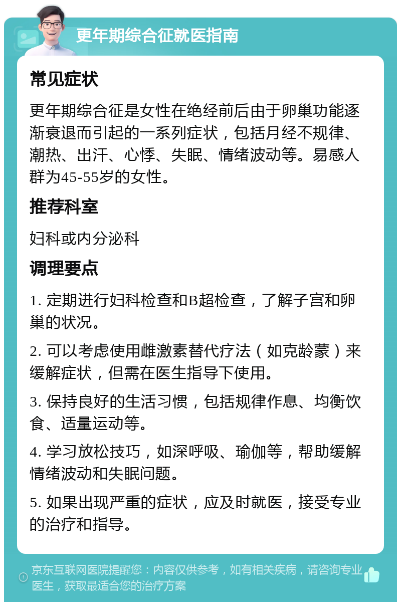 更年期综合征就医指南 常见症状 更年期综合征是女性在绝经前后由于卵巢功能逐渐衰退而引起的一系列症状，包括月经不规律、潮热、出汗、心悸、失眠、情绪波动等。易感人群为45-55岁的女性。 推荐科室 妇科或内分泌科 调理要点 1. 定期进行妇科检查和B超检查，了解子宫和卵巢的状况。 2. 可以考虑使用雌激素替代疗法（如克龄蒙）来缓解症状，但需在医生指导下使用。 3. 保持良好的生活习惯，包括规律作息、均衡饮食、适量运动等。 4. 学习放松技巧，如深呼吸、瑜伽等，帮助缓解情绪波动和失眠问题。 5. 如果出现严重的症状，应及时就医，接受专业的治疗和指导。