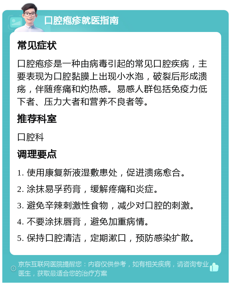 口腔疱疹就医指南 常见症状 口腔疱疹是一种由病毒引起的常见口腔疾病，主要表现为口腔黏膜上出现小水泡，破裂后形成溃疡，伴随疼痛和灼热感。易感人群包括免疫力低下者、压力大者和营养不良者等。 推荐科室 口腔科 调理要点 1. 使用康复新液湿敷患处，促进溃疡愈合。 2. 涂抹易孚药膏，缓解疼痛和炎症。 3. 避免辛辣刺激性食物，减少对口腔的刺激。 4. 不要涂抹唇膏，避免加重病情。 5. 保持口腔清洁，定期漱口，预防感染扩散。