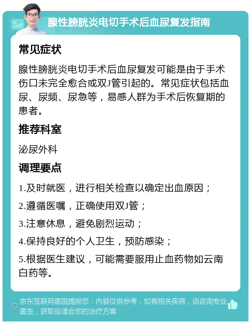 腺性膀胱炎电切手术后血尿复发指南 常见症状 腺性膀胱炎电切手术后血尿复发可能是由于手术伤口未完全愈合或双J管引起的。常见症状包括血尿、尿频、尿急等，易感人群为手术后恢复期的患者。 推荐科室 泌尿外科 调理要点 1.及时就医，进行相关检查以确定出血原因； 2.遵循医嘱，正确使用双J管； 3.注意休息，避免剧烈运动； 4.保持良好的个人卫生，预防感染； 5.根据医生建议，可能需要服用止血药物如云南白药等。