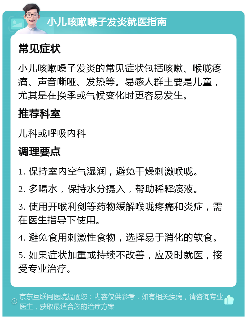 小儿咳嗽嗓子发炎就医指南 常见症状 小儿咳嗽嗓子发炎的常见症状包括咳嗽、喉咙疼痛、声音嘶哑、发热等。易感人群主要是儿童，尤其是在换季或气候变化时更容易发生。 推荐科室 儿科或呼吸内科 调理要点 1. 保持室内空气湿润，避免干燥刺激喉咙。 2. 多喝水，保持水分摄入，帮助稀释痰液。 3. 使用开喉利剑等药物缓解喉咙疼痛和炎症，需在医生指导下使用。 4. 避免食用刺激性食物，选择易于消化的软食。 5. 如果症状加重或持续不改善，应及时就医，接受专业治疗。