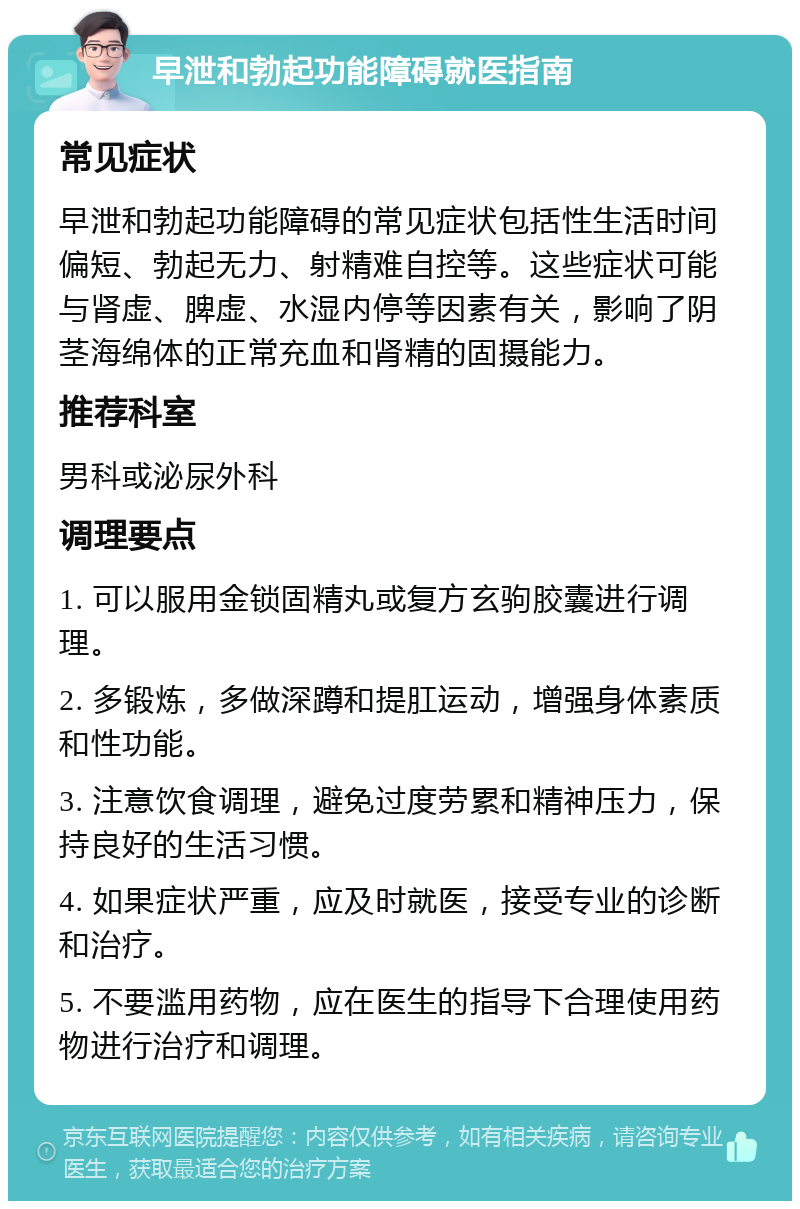 早泄和勃起功能障碍就医指南 常见症状 早泄和勃起功能障碍的常见症状包括性生活时间偏短、勃起无力、射精难自控等。这些症状可能与肾虚、脾虚、水湿内停等因素有关，影响了阴茎海绵体的正常充血和肾精的固摄能力。 推荐科室 男科或泌尿外科 调理要点 1. 可以服用金锁固精丸或复方玄驹胶囊进行调理。 2. 多锻炼，多做深蹲和提肛运动，增强身体素质和性功能。 3. 注意饮食调理，避免过度劳累和精神压力，保持良好的生活习惯。 4. 如果症状严重，应及时就医，接受专业的诊断和治疗。 5. 不要滥用药物，应在医生的指导下合理使用药物进行治疗和调理。