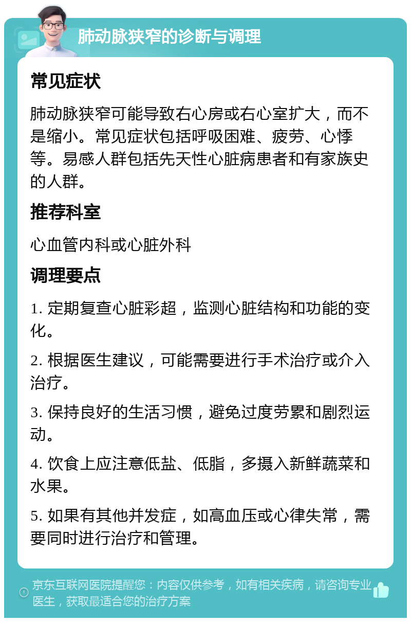 肺动脉狭窄的诊断与调理 常见症状 肺动脉狭窄可能导致右心房或右心室扩大，而不是缩小。常见症状包括呼吸困难、疲劳、心悸等。易感人群包括先天性心脏病患者和有家族史的人群。 推荐科室 心血管内科或心脏外科 调理要点 1. 定期复查心脏彩超，监测心脏结构和功能的变化。 2. 根据医生建议，可能需要进行手术治疗或介入治疗。 3. 保持良好的生活习惯，避免过度劳累和剧烈运动。 4. 饮食上应注意低盐、低脂，多摄入新鲜蔬菜和水果。 5. 如果有其他并发症，如高血压或心律失常，需要同时进行治疗和管理。