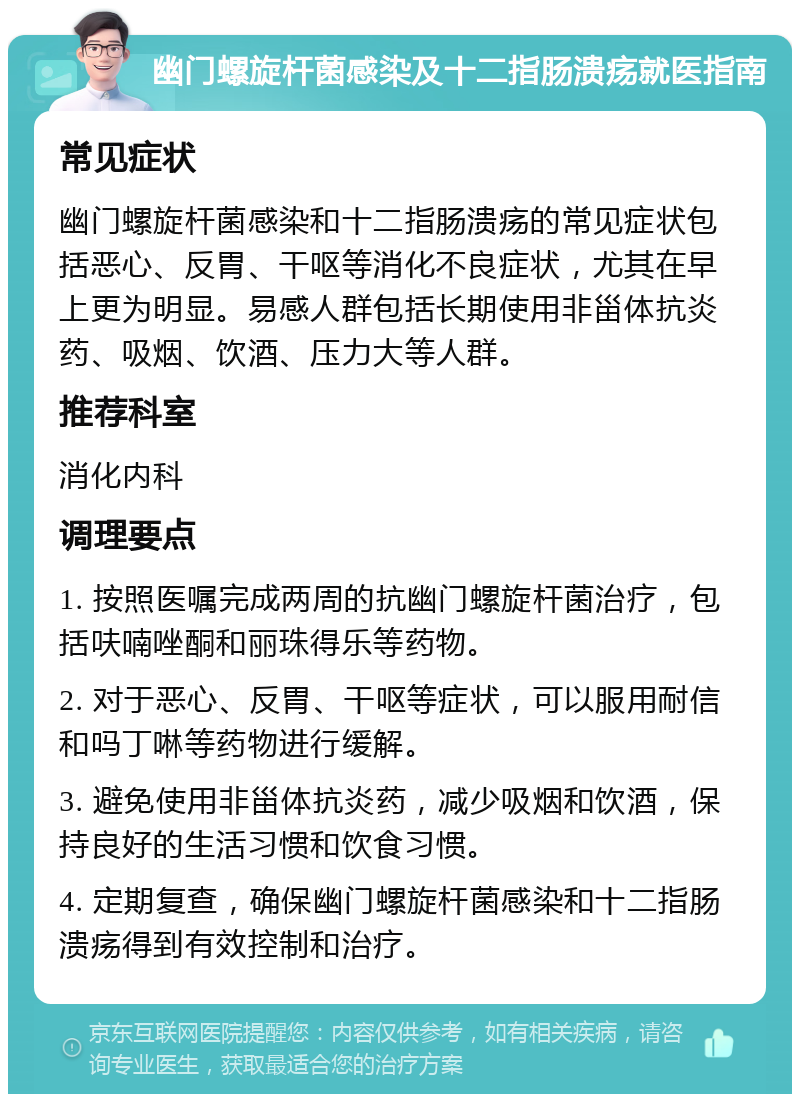 幽门螺旋杆菌感染及十二指肠溃疡就医指南 常见症状 幽门螺旋杆菌感染和十二指肠溃疡的常见症状包括恶心、反胃、干呕等消化不良症状，尤其在早上更为明显。易感人群包括长期使用非甾体抗炎药、吸烟、饮酒、压力大等人群。 推荐科室 消化内科 调理要点 1. 按照医嘱完成两周的抗幽门螺旋杆菌治疗，包括呋喃唑酮和丽珠得乐等药物。 2. 对于恶心、反胃、干呕等症状，可以服用耐信和吗丁啉等药物进行缓解。 3. 避免使用非甾体抗炎药，减少吸烟和饮酒，保持良好的生活习惯和饮食习惯。 4. 定期复查，确保幽门螺旋杆菌感染和十二指肠溃疡得到有效控制和治疗。