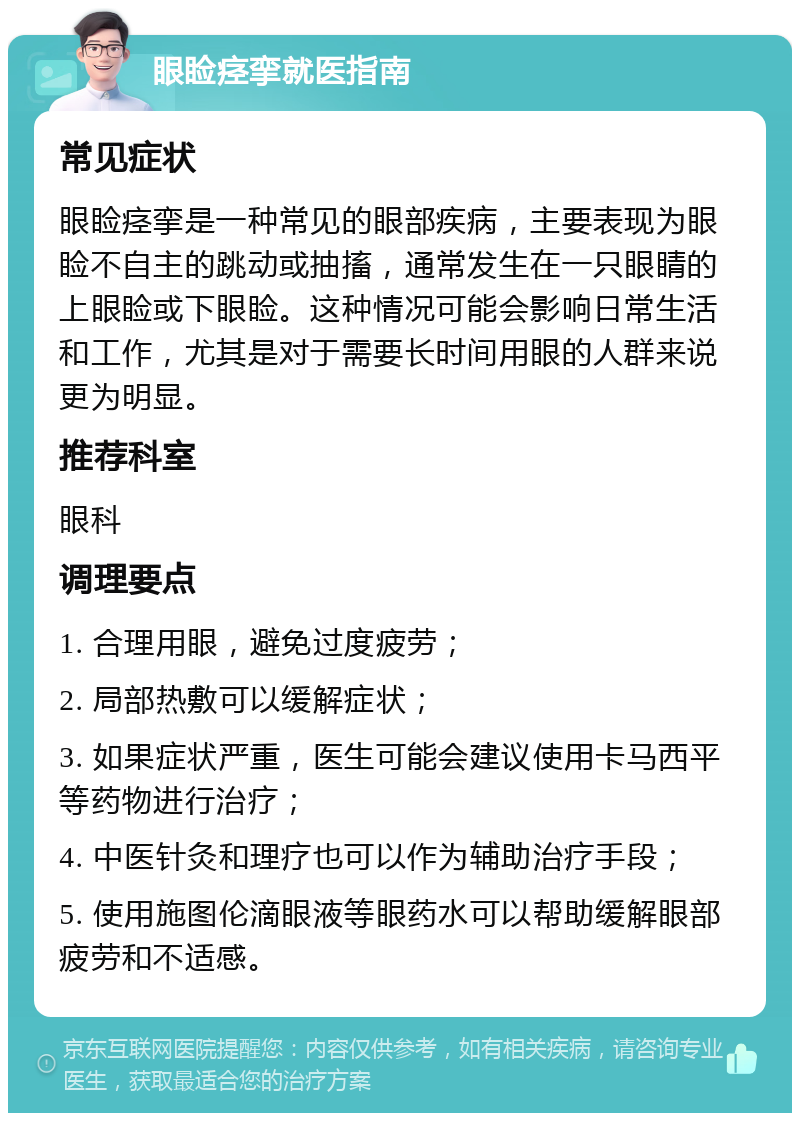 眼睑痉挛就医指南 常见症状 眼睑痉挛是一种常见的眼部疾病，主要表现为眼睑不自主的跳动或抽搐，通常发生在一只眼睛的上眼睑或下眼睑。这种情况可能会影响日常生活和工作，尤其是对于需要长时间用眼的人群来说更为明显。 推荐科室 眼科 调理要点 1. 合理用眼，避免过度疲劳； 2. 局部热敷可以缓解症状； 3. 如果症状严重，医生可能会建议使用卡马西平等药物进行治疗； 4. 中医针灸和理疗也可以作为辅助治疗手段； 5. 使用施图伦滴眼液等眼药水可以帮助缓解眼部疲劳和不适感。