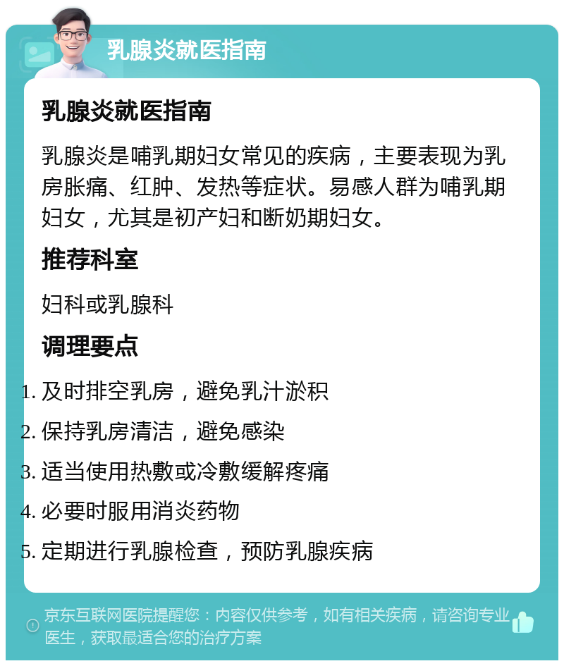 乳腺炎就医指南 乳腺炎就医指南 乳腺炎是哺乳期妇女常见的疾病，主要表现为乳房胀痛、红肿、发热等症状。易感人群为哺乳期妇女，尤其是初产妇和断奶期妇女。 推荐科室 妇科或乳腺科 调理要点 及时排空乳房，避免乳汁淤积 保持乳房清洁，避免感染 适当使用热敷或冷敷缓解疼痛 必要时服用消炎药物 定期进行乳腺检查，预防乳腺疾病