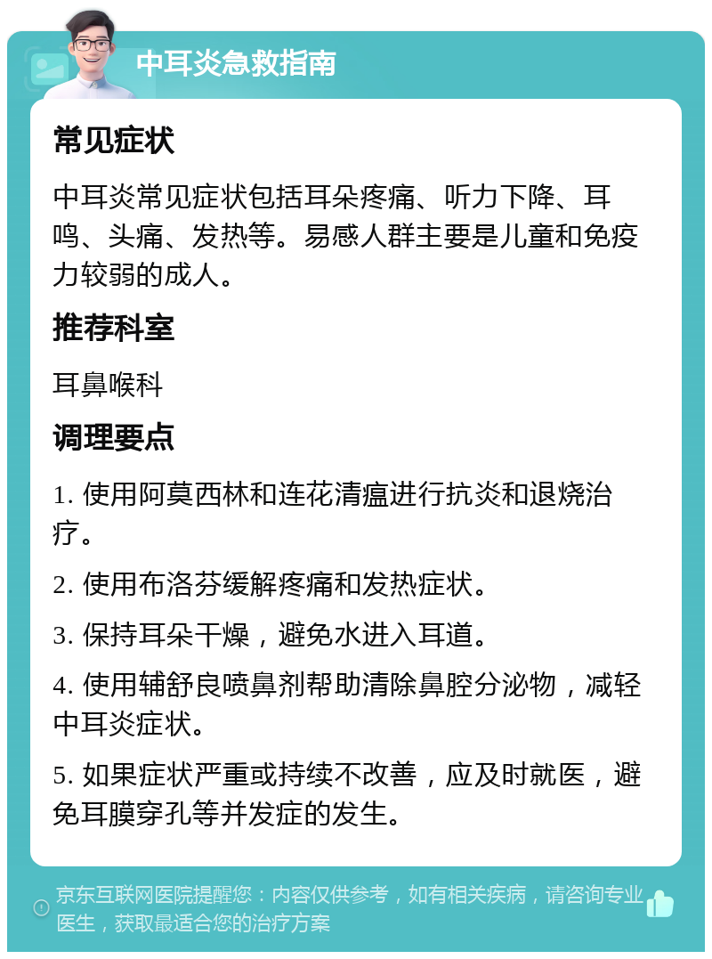 中耳炎急救指南 常见症状 中耳炎常见症状包括耳朵疼痛、听力下降、耳鸣、头痛、发热等。易感人群主要是儿童和免疫力较弱的成人。 推荐科室 耳鼻喉科 调理要点 1. 使用阿莫西林和连花清瘟进行抗炎和退烧治疗。 2. 使用布洛芬缓解疼痛和发热症状。 3. 保持耳朵干燥，避免水进入耳道。 4. 使用辅舒良喷鼻剂帮助清除鼻腔分泌物，减轻中耳炎症状。 5. 如果症状严重或持续不改善，应及时就医，避免耳膜穿孔等并发症的发生。