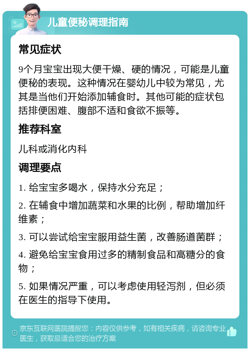 儿童便秘调理指南 常见症状 9个月宝宝出现大便干燥、硬的情况，可能是儿童便秘的表现。这种情况在婴幼儿中较为常见，尤其是当他们开始添加辅食时。其他可能的症状包括排便困难、腹部不适和食欲不振等。 推荐科室 儿科或消化内科 调理要点 1. 给宝宝多喝水，保持水分充足； 2. 在辅食中增加蔬菜和水果的比例，帮助增加纤维素； 3. 可以尝试给宝宝服用益生菌，改善肠道菌群； 4. 避免给宝宝食用过多的精制食品和高糖分的食物； 5. 如果情况严重，可以考虑使用轻泻剂，但必须在医生的指导下使用。