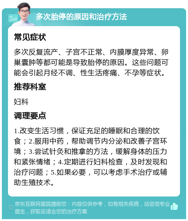 多次胎停的原因和治疗方法 常见症状 多次反复流产、子宫不正常、内膜厚度异常、卵巢囊肿等都可能是导致胎停的原因。这些问题可能会引起月经不调、性生活疼痛、不孕等症状。 推荐科室 妇科 调理要点 1.改变生活习惯，保证充足的睡眠和合理的饮食；2.服用中药，帮助调节内分泌和改善子宫环境；3.尝试针灸和推拿的方法，缓解身体的压力和紧张情绪；4.定期进行妇科检查，及时发现和治疗问题；5.如果必要，可以考虑手术治疗或辅助生殖技术。