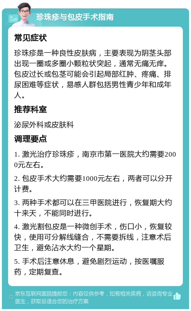 珍珠疹与包皮手术指南 常见症状 珍珠疹是一种良性皮肤病，主要表现为阴茎头部出现一圈或多圈小颗粒状突起，通常无痛无痒。包皮过长或包茎可能会引起局部红肿、疼痛、排尿困难等症状，易感人群包括男性青少年和成年人。 推荐科室 泌尿外科或皮肤科 调理要点 1. 激光治疗珍珠疹，南京市第一医院大约需要2000元左右。 2. 包皮手术大约需要1000元左右，两者可以分开计费。 3. 两种手术都可以在三甲医院进行，恢复期大约十来天，不能同时进行。 4. 激光割包皮是一种微创手术，伤口小，恢复较快，使用可分解线缝合，不需要拆线，注意术后卫生，避免沾水大约一个星期。 5. 手术后注意休息，避免剧烈运动，按医嘱服药，定期复查。