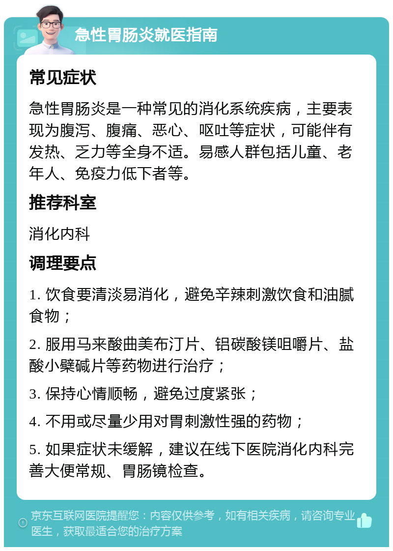 急性胃肠炎就医指南 常见症状 急性胃肠炎是一种常见的消化系统疾病，主要表现为腹泻、腹痛、恶心、呕吐等症状，可能伴有发热、乏力等全身不适。易感人群包括儿童、老年人、免疫力低下者等。 推荐科室 消化内科 调理要点 1. 饮食要清淡易消化，避免辛辣刺激饮食和油腻食物； 2. 服用马来酸曲美布汀片、铝碳酸镁咀嚼片、盐酸小檗碱片等药物进行治疗； 3. 保持心情顺畅，避免过度紧张； 4. 不用或尽量少用对胃刺激性强的药物； 5. 如果症状未缓解，建议在线下医院消化内科完善大便常规、胃肠镜检查。