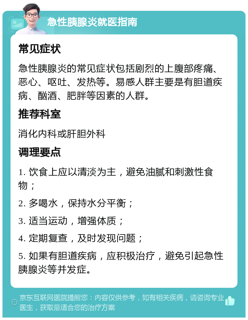 急性胰腺炎就医指南 常见症状 急性胰腺炎的常见症状包括剧烈的上腹部疼痛、恶心、呕吐、发热等。易感人群主要是有胆道疾病、酗酒、肥胖等因素的人群。 推荐科室 消化内科或肝胆外科 调理要点 1. 饮食上应以清淡为主，避免油腻和刺激性食物； 2. 多喝水，保持水分平衡； 3. 适当运动，增强体质； 4. 定期复查，及时发现问题； 5. 如果有胆道疾病，应积极治疗，避免引起急性胰腺炎等并发症。