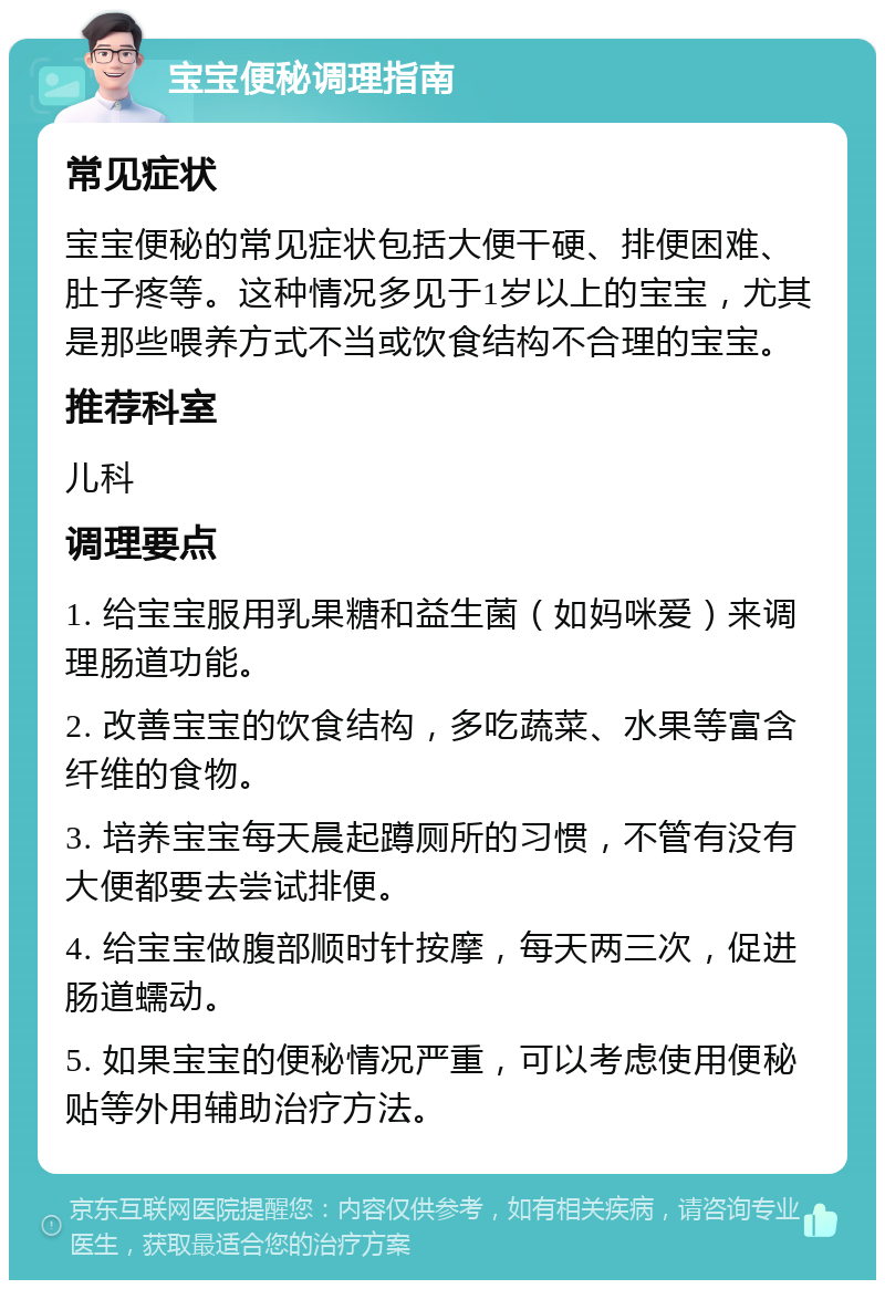 宝宝便秘调理指南 常见症状 宝宝便秘的常见症状包括大便干硬、排便困难、肚子疼等。这种情况多见于1岁以上的宝宝，尤其是那些喂养方式不当或饮食结构不合理的宝宝。 推荐科室 儿科 调理要点 1. 给宝宝服用乳果糖和益生菌（如妈咪爱）来调理肠道功能。 2. 改善宝宝的饮食结构，多吃蔬菜、水果等富含纤维的食物。 3. 培养宝宝每天晨起蹲厕所的习惯，不管有没有大便都要去尝试排便。 4. 给宝宝做腹部顺时针按摩，每天两三次，促进肠道蠕动。 5. 如果宝宝的便秘情况严重，可以考虑使用便秘贴等外用辅助治疗方法。