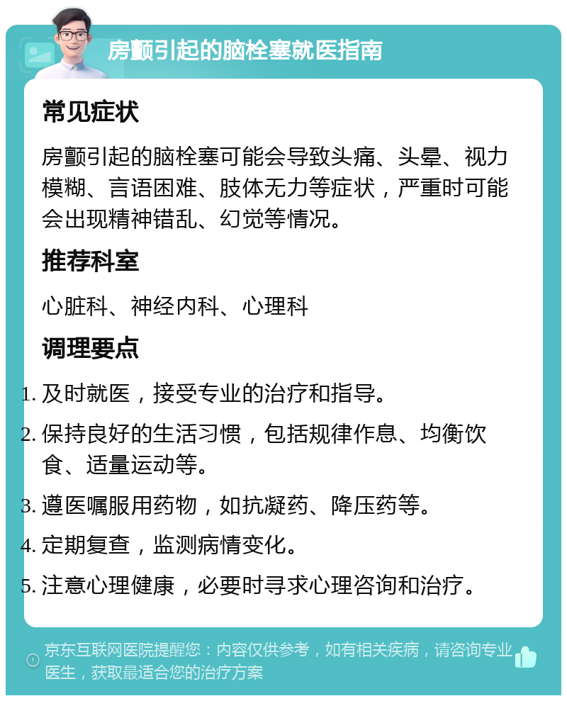 房颤引起的脑栓塞就医指南 常见症状 房颤引起的脑栓塞可能会导致头痛、头晕、视力模糊、言语困难、肢体无力等症状，严重时可能会出现精神错乱、幻觉等情况。 推荐科室 心脏科、神经内科、心理科 调理要点 及时就医，接受专业的治疗和指导。 保持良好的生活习惯，包括规律作息、均衡饮食、适量运动等。 遵医嘱服用药物，如抗凝药、降压药等。 定期复查，监测病情变化。 注意心理健康，必要时寻求心理咨询和治疗。