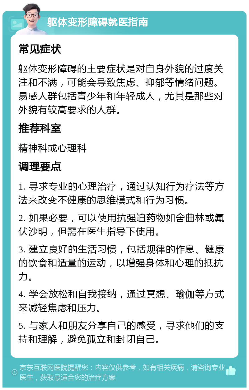 躯体变形障碍就医指南 常见症状 躯体变形障碍的主要症状是对自身外貌的过度关注和不满，可能会导致焦虑、抑郁等情绪问题。易感人群包括青少年和年轻成人，尤其是那些对外貌有较高要求的人群。 推荐科室 精神科或心理科 调理要点 1. 寻求专业的心理治疗，通过认知行为疗法等方法来改变不健康的思维模式和行为习惯。 2. 如果必要，可以使用抗强迫药物如舍曲林或氟伏沙明，但需在医生指导下使用。 3. 建立良好的生活习惯，包括规律的作息、健康的饮食和适量的运动，以增强身体和心理的抵抗力。 4. 学会放松和自我接纳，通过冥想、瑜伽等方式来减轻焦虑和压力。 5. 与家人和朋友分享自己的感受，寻求他们的支持和理解，避免孤立和封闭自己。