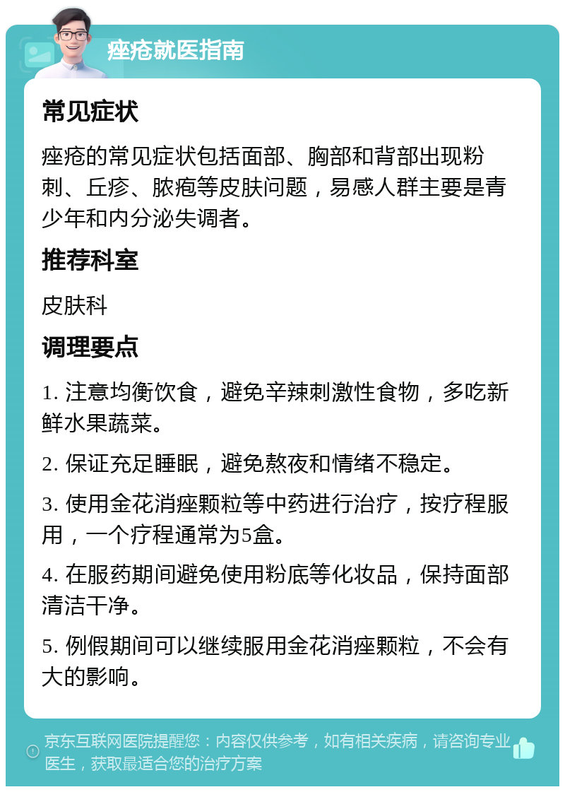 痤疮就医指南 常见症状 痤疮的常见症状包括面部、胸部和背部出现粉刺、丘疹、脓疱等皮肤问题，易感人群主要是青少年和内分泌失调者。 推荐科室 皮肤科 调理要点 1. 注意均衡饮食，避免辛辣刺激性食物，多吃新鲜水果蔬菜。 2. 保证充足睡眠，避免熬夜和情绪不稳定。 3. 使用金花消痤颗粒等中药进行治疗，按疗程服用，一个疗程通常为5盒。 4. 在服药期间避免使用粉底等化妆品，保持面部清洁干净。 5. 例假期间可以继续服用金花消痤颗粒，不会有大的影响。