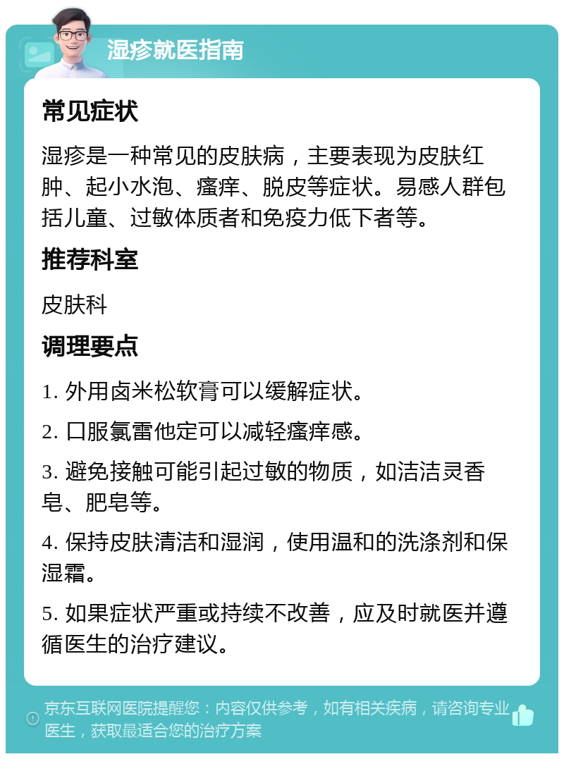 湿疹就医指南 常见症状 湿疹是一种常见的皮肤病，主要表现为皮肤红肿、起小水泡、瘙痒、脱皮等症状。易感人群包括儿童、过敏体质者和免疫力低下者等。 推荐科室 皮肤科 调理要点 1. 外用卤米松软膏可以缓解症状。 2. 口服氯雷他定可以减轻瘙痒感。 3. 避免接触可能引起过敏的物质，如洁洁灵香皂、肥皂等。 4. 保持皮肤清洁和湿润，使用温和的洗涤剂和保湿霜。 5. 如果症状严重或持续不改善，应及时就医并遵循医生的治疗建议。