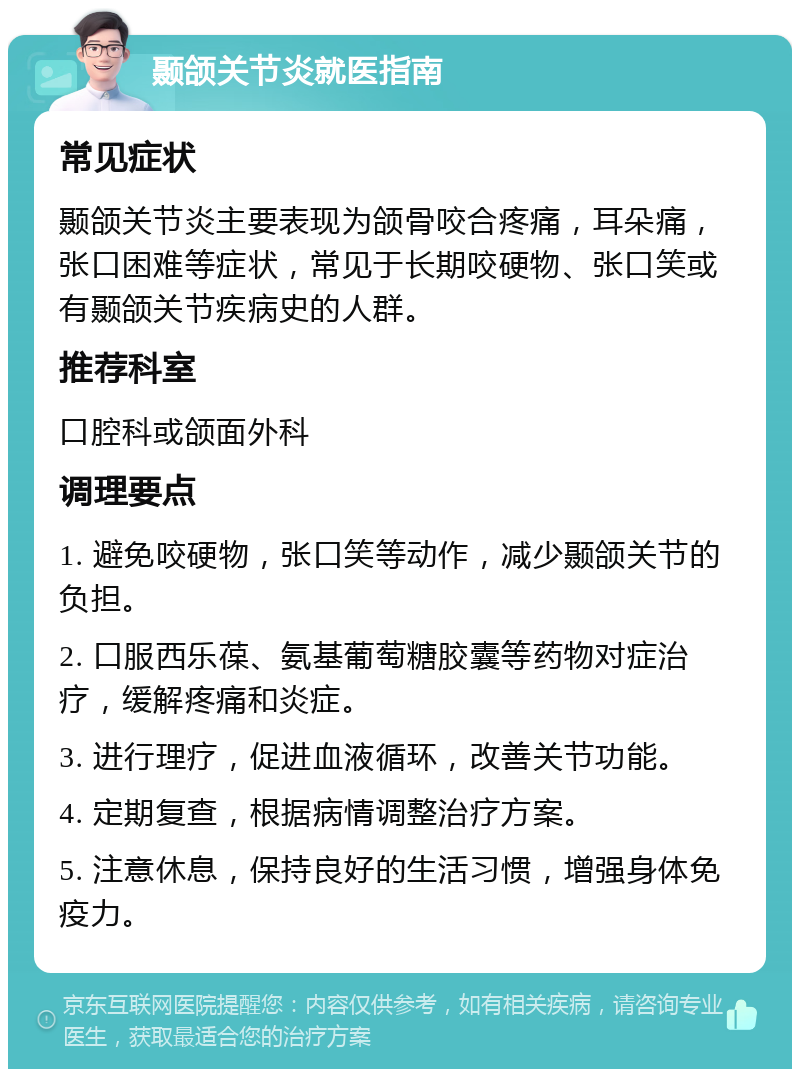 颞颌关节炎就医指南 常见症状 颞颌关节炎主要表现为颌骨咬合疼痛，耳朵痛，张口困难等症状，常见于长期咬硬物、张口笑或有颞颌关节疾病史的人群。 推荐科室 口腔科或颌面外科 调理要点 1. 避免咬硬物，张口笑等动作，减少颞颌关节的负担。 2. 口服西乐葆、氨基葡萄糖胶囊等药物对症治疗，缓解疼痛和炎症。 3. 进行理疗，促进血液循环，改善关节功能。 4. 定期复查，根据病情调整治疗方案。 5. 注意休息，保持良好的生活习惯，增强身体免疫力。