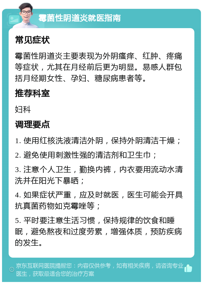 霉菌性阴道炎就医指南 常见症状 霉菌性阴道炎主要表现为外阴瘙痒、红肿、疼痛等症状，尤其在月经前后更为明显。易感人群包括月经期女性、孕妇、糖尿病患者等。 推荐科室 妇科 调理要点 1. 使用红核洗液清洁外阴，保持外阴清洁干燥； 2. 避免使用刺激性强的清洁剂和卫生巾； 3. 注意个人卫生，勤换内裤，内衣要用流动水清洗并在阳光下暴晒； 4. 如果症状严重，应及时就医，医生可能会开具抗真菌药物如克霉唑等； 5. 平时要注意生活习惯，保持规律的饮食和睡眠，避免熬夜和过度劳累，增强体质，预防疾病的发生。