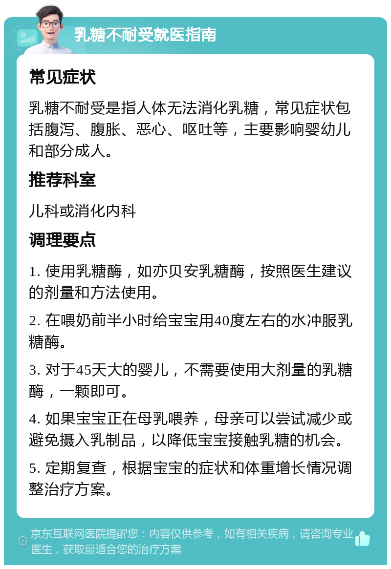 乳糖不耐受就医指南 常见症状 乳糖不耐受是指人体无法消化乳糖，常见症状包括腹泻、腹胀、恶心、呕吐等，主要影响婴幼儿和部分成人。 推荐科室 儿科或消化内科 调理要点 1. 使用乳糖酶，如亦贝安乳糖酶，按照医生建议的剂量和方法使用。 2. 在喂奶前半小时给宝宝用40度左右的水冲服乳糖酶。 3. 对于45天大的婴儿，不需要使用大剂量的乳糖酶，一颗即可。 4. 如果宝宝正在母乳喂养，母亲可以尝试减少或避免摄入乳制品，以降低宝宝接触乳糖的机会。 5. 定期复查，根据宝宝的症状和体重增长情况调整治疗方案。