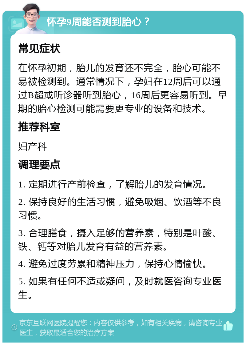 怀孕9周能否测到胎心？ 常见症状 在怀孕初期，胎儿的发育还不完全，胎心可能不易被检测到。通常情况下，孕妇在12周后可以通过B超或听诊器听到胎心，16周后更容易听到。早期的胎心检测可能需要更专业的设备和技术。 推荐科室 妇产科 调理要点 1. 定期进行产前检查，了解胎儿的发育情况。 2. 保持良好的生活习惯，避免吸烟、饮酒等不良习惯。 3. 合理膳食，摄入足够的营养素，特别是叶酸、铁、钙等对胎儿发育有益的营养素。 4. 避免过度劳累和精神压力，保持心情愉快。 5. 如果有任何不适或疑问，及时就医咨询专业医生。