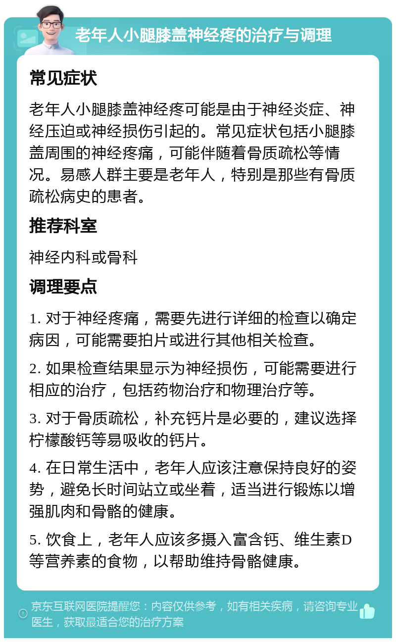 老年人小腿膝盖神经疼的治疗与调理 常见症状 老年人小腿膝盖神经疼可能是由于神经炎症、神经压迫或神经损伤引起的。常见症状包括小腿膝盖周围的神经疼痛，可能伴随着骨质疏松等情况。易感人群主要是老年人，特别是那些有骨质疏松病史的患者。 推荐科室 神经内科或骨科 调理要点 1. 对于神经疼痛，需要先进行详细的检查以确定病因，可能需要拍片或进行其他相关检查。 2. 如果检查结果显示为神经损伤，可能需要进行相应的治疗，包括药物治疗和物理治疗等。 3. 对于骨质疏松，补充钙片是必要的，建议选择柠檬酸钙等易吸收的钙片。 4. 在日常生活中，老年人应该注意保持良好的姿势，避免长时间站立或坐着，适当进行锻炼以增强肌肉和骨骼的健康。 5. 饮食上，老年人应该多摄入富含钙、维生素D等营养素的食物，以帮助维持骨骼健康。