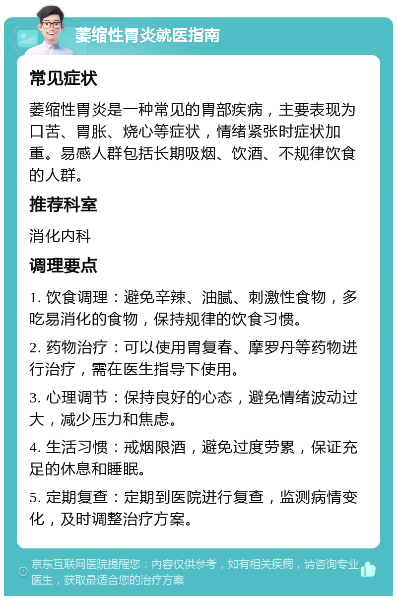 萎缩性胃炎就医指南 常见症状 萎缩性胃炎是一种常见的胃部疾病，主要表现为口苦、胃胀、烧心等症状，情绪紧张时症状加重。易感人群包括长期吸烟、饮酒、不规律饮食的人群。 推荐科室 消化内科 调理要点 1. 饮食调理：避免辛辣、油腻、刺激性食物，多吃易消化的食物，保持规律的饮食习惯。 2. 药物治疗：可以使用胃复春、摩罗丹等药物进行治疗，需在医生指导下使用。 3. 心理调节：保持良好的心态，避免情绪波动过大，减少压力和焦虑。 4. 生活习惯：戒烟限酒，避免过度劳累，保证充足的休息和睡眠。 5. 定期复查：定期到医院进行复查，监测病情变化，及时调整治疗方案。