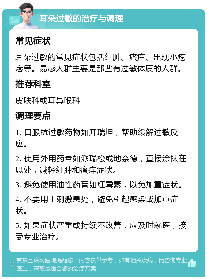 耳朵过敏的治疗与调理 常见症状 耳朵过敏的常见症状包括红肿、瘙痒、出现小疙瘩等。易感人群主要是那些有过敏体质的人群。 推荐科室 皮肤科或耳鼻喉科 调理要点 1. 口服抗过敏药物如开瑞坦，帮助缓解过敏反应。 2. 使用外用药膏如派瑞松或地奈德，直接涂抹在患处，减轻红肿和瘙痒症状。 3. 避免使用油性药膏如红霉素，以免加重症状。 4. 不要用手刺激患处，避免引起感染或加重症状。 5. 如果症状严重或持续不改善，应及时就医，接受专业治疗。