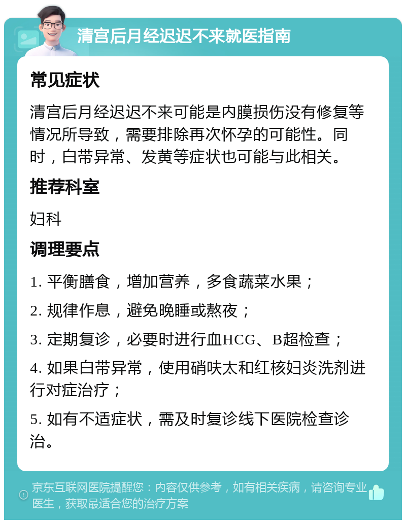 清宫后月经迟迟不来就医指南 常见症状 清宫后月经迟迟不来可能是内膜损伤没有修复等情况所导致，需要排除再次怀孕的可能性。同时，白带异常、发黄等症状也可能与此相关。 推荐科室 妇科 调理要点 1. 平衡膳食，增加营养，多食蔬菜水果； 2. 规律作息，避免晚睡或熬夜； 3. 定期复诊，必要时进行血HCG、B超检查； 4. 如果白带异常，使用硝呋太和红核妇炎洗剂进行对症治疗； 5. 如有不适症状，需及时复诊线下医院检查诊治。