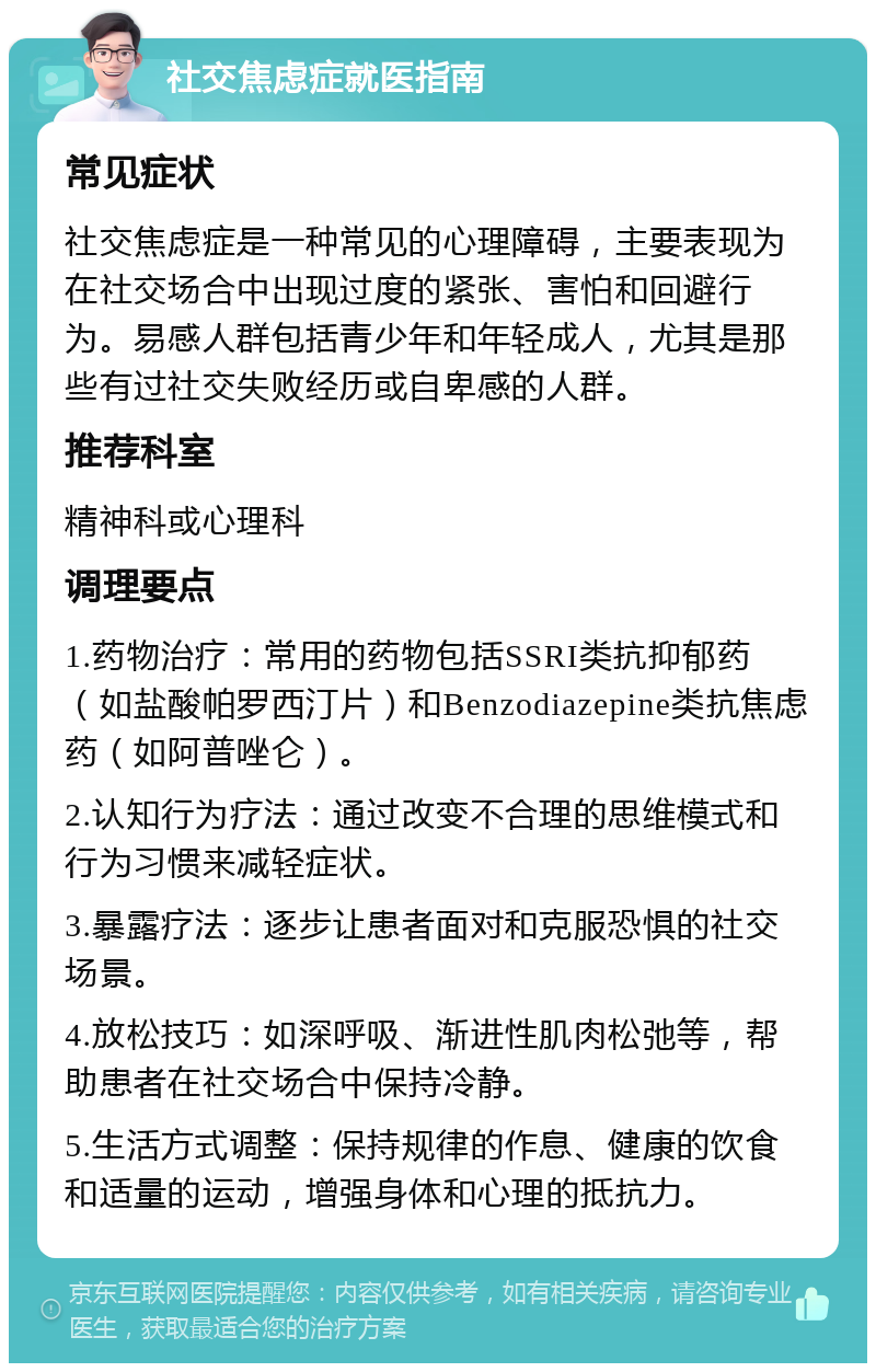 社交焦虑症就医指南 常见症状 社交焦虑症是一种常见的心理障碍，主要表现为在社交场合中出现过度的紧张、害怕和回避行为。易感人群包括青少年和年轻成人，尤其是那些有过社交失败经历或自卑感的人群。 推荐科室 精神科或心理科 调理要点 1.药物治疗：常用的药物包括SSRI类抗抑郁药（如盐酸帕罗西汀片）和Benzodiazepine类抗焦虑药（如阿普唑仑）。 2.认知行为疗法：通过改变不合理的思维模式和行为习惯来减轻症状。 3.暴露疗法：逐步让患者面对和克服恐惧的社交场景。 4.放松技巧：如深呼吸、渐进性肌肉松弛等，帮助患者在社交场合中保持冷静。 5.生活方式调整：保持规律的作息、健康的饮食和适量的运动，增强身体和心理的抵抗力。