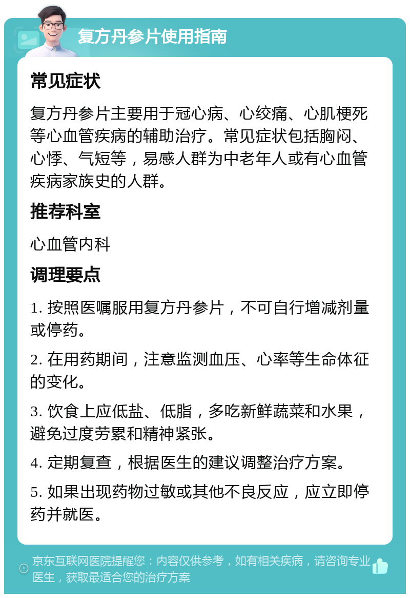 复方丹参片使用指南 常见症状 复方丹参片主要用于冠心病、心绞痛、心肌梗死等心血管疾病的辅助治疗。常见症状包括胸闷、心悸、气短等，易感人群为中老年人或有心血管疾病家族史的人群。 推荐科室 心血管内科 调理要点 1. 按照医嘱服用复方丹参片，不可自行增减剂量或停药。 2. 在用药期间，注意监测血压、心率等生命体征的变化。 3. 饮食上应低盐、低脂，多吃新鲜蔬菜和水果，避免过度劳累和精神紧张。 4. 定期复查，根据医生的建议调整治疗方案。 5. 如果出现药物过敏或其他不良反应，应立即停药并就医。