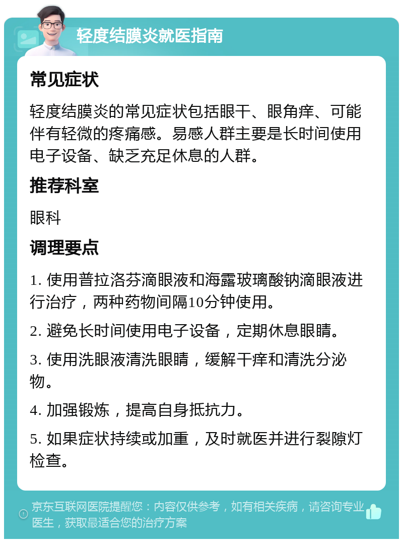 轻度结膜炎就医指南 常见症状 轻度结膜炎的常见症状包括眼干、眼角痒、可能伴有轻微的疼痛感。易感人群主要是长时间使用电子设备、缺乏充足休息的人群。 推荐科室 眼科 调理要点 1. 使用普拉洛芬滴眼液和海露玻璃酸钠滴眼液进行治疗，两种药物间隔10分钟使用。 2. 避免长时间使用电子设备，定期休息眼睛。 3. 使用洗眼液清洗眼睛，缓解干痒和清洗分泌物。 4. 加强锻炼，提高自身抵抗力。 5. 如果症状持续或加重，及时就医并进行裂隙灯检查。