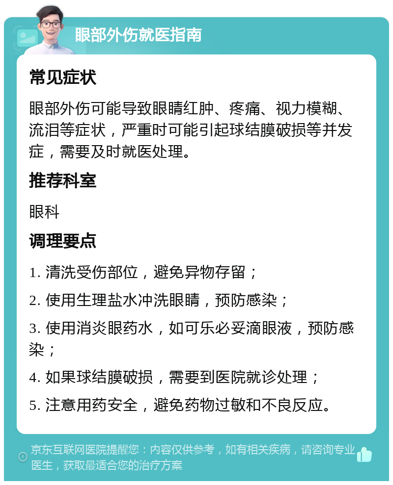 眼部外伤就医指南 常见症状 眼部外伤可能导致眼睛红肿、疼痛、视力模糊、流泪等症状，严重时可能引起球结膜破损等并发症，需要及时就医处理。 推荐科室 眼科 调理要点 1. 清洗受伤部位，避免异物存留； 2. 使用生理盐水冲洗眼睛，预防感染； 3. 使用消炎眼药水，如可乐必妥滴眼液，预防感染； 4. 如果球结膜破损，需要到医院就诊处理； 5. 注意用药安全，避免药物过敏和不良反应。