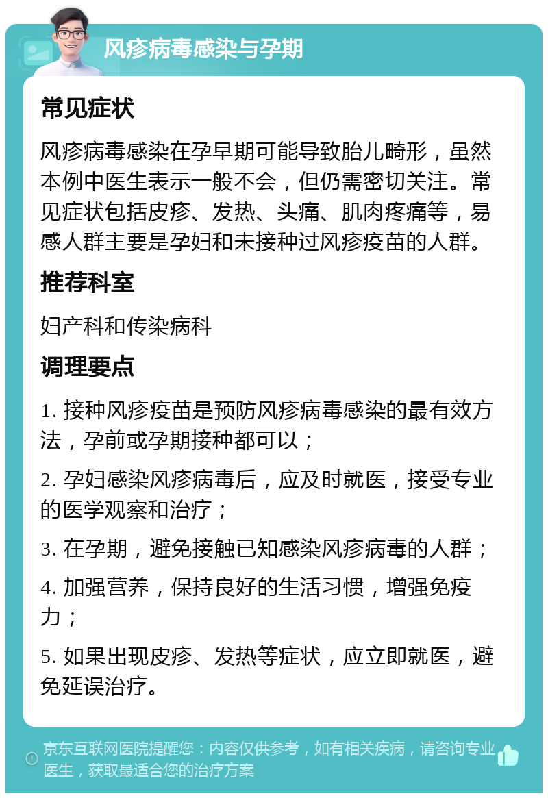 风疹病毒感染与孕期 常见症状 风疹病毒感染在孕早期可能导致胎儿畸形，虽然本例中医生表示一般不会，但仍需密切关注。常见症状包括皮疹、发热、头痛、肌肉疼痛等，易感人群主要是孕妇和未接种过风疹疫苗的人群。 推荐科室 妇产科和传染病科 调理要点 1. 接种风疹疫苗是预防风疹病毒感染的最有效方法，孕前或孕期接种都可以； 2. 孕妇感染风疹病毒后，应及时就医，接受专业的医学观察和治疗； 3. 在孕期，避免接触已知感染风疹病毒的人群； 4. 加强营养，保持良好的生活习惯，增强免疫力； 5. 如果出现皮疹、发热等症状，应立即就医，避免延误治疗。