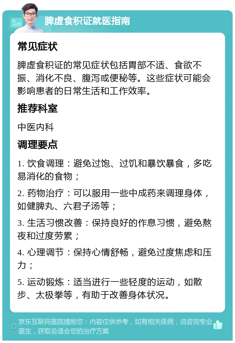 脾虚食积证就医指南 常见症状 脾虚食积证的常见症状包括胃部不适、食欲不振、消化不良、腹泻或便秘等。这些症状可能会影响患者的日常生活和工作效率。 推荐科室 中医内科 调理要点 1. 饮食调理：避免过饱、过饥和暴饮暴食，多吃易消化的食物； 2. 药物治疗：可以服用一些中成药来调理身体，如健脾丸、六君子汤等； 3. 生活习惯改善：保持良好的作息习惯，避免熬夜和过度劳累； 4. 心理调节：保持心情舒畅，避免过度焦虑和压力； 5. 运动锻炼：适当进行一些轻度的运动，如散步、太极拳等，有助于改善身体状况。