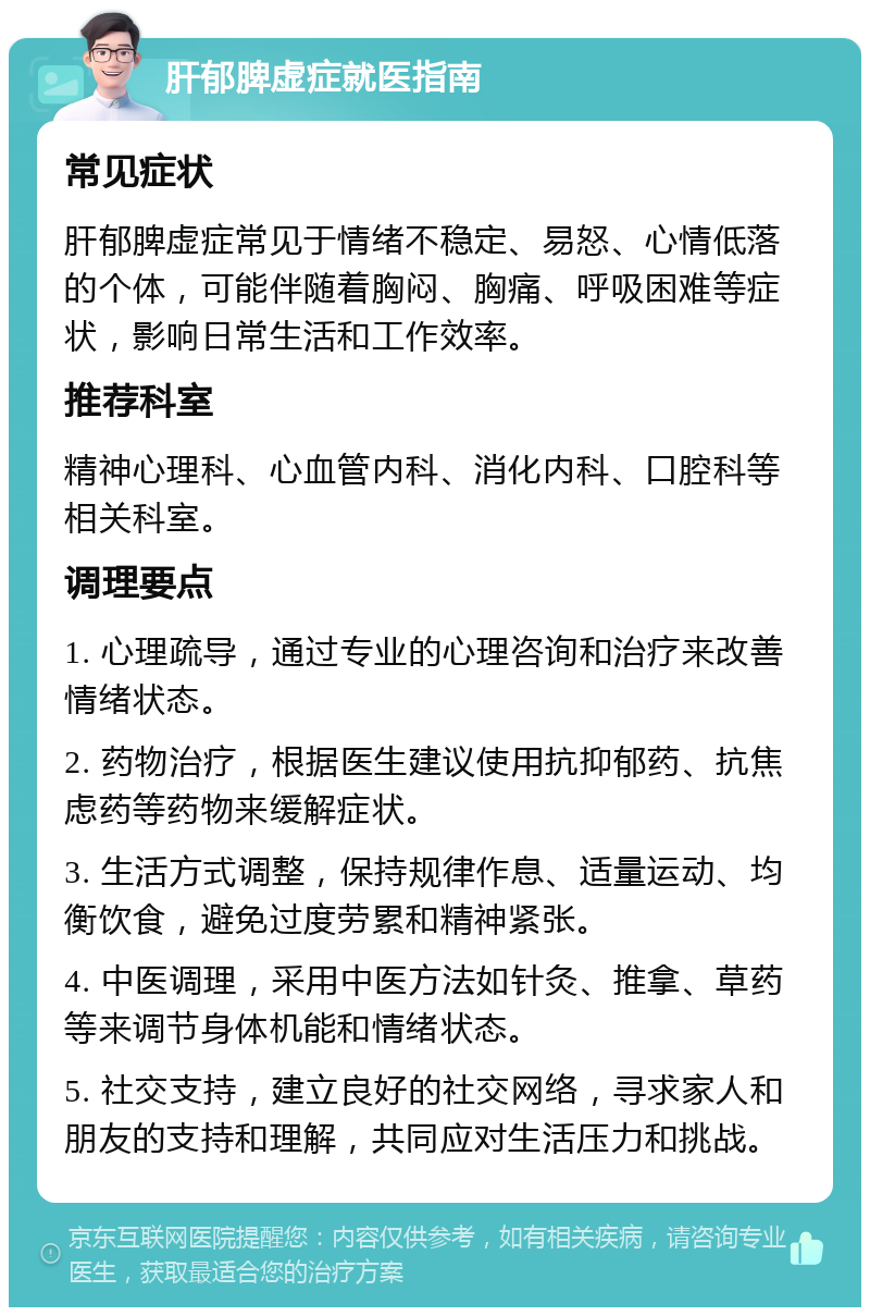 肝郁脾虚症就医指南 常见症状 肝郁脾虚症常见于情绪不稳定、易怒、心情低落的个体，可能伴随着胸闷、胸痛、呼吸困难等症状，影响日常生活和工作效率。 推荐科室 精神心理科、心血管内科、消化内科、口腔科等相关科室。 调理要点 1. 心理疏导，通过专业的心理咨询和治疗来改善情绪状态。 2. 药物治疗，根据医生建议使用抗抑郁药、抗焦虑药等药物来缓解症状。 3. 生活方式调整，保持规律作息、适量运动、均衡饮食，避免过度劳累和精神紧张。 4. 中医调理，采用中医方法如针灸、推拿、草药等来调节身体机能和情绪状态。 5. 社交支持，建立良好的社交网络，寻求家人和朋友的支持和理解，共同应对生活压力和挑战。