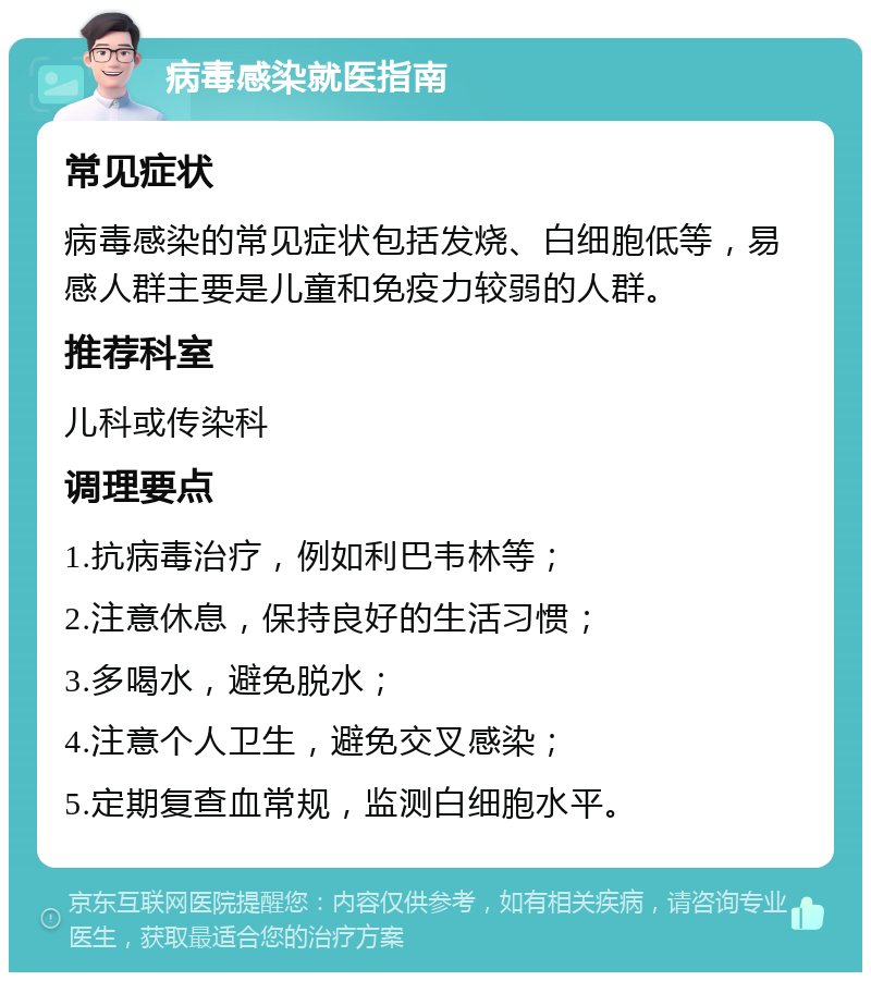 病毒感染就医指南 常见症状 病毒感染的常见症状包括发烧、白细胞低等，易感人群主要是儿童和免疫力较弱的人群。 推荐科室 儿科或传染科 调理要点 1.抗病毒治疗，例如利巴韦林等； 2.注意休息，保持良好的生活习惯； 3.多喝水，避免脱水； 4.注意个人卫生，避免交叉感染； 5.定期复查血常规，监测白细胞水平。