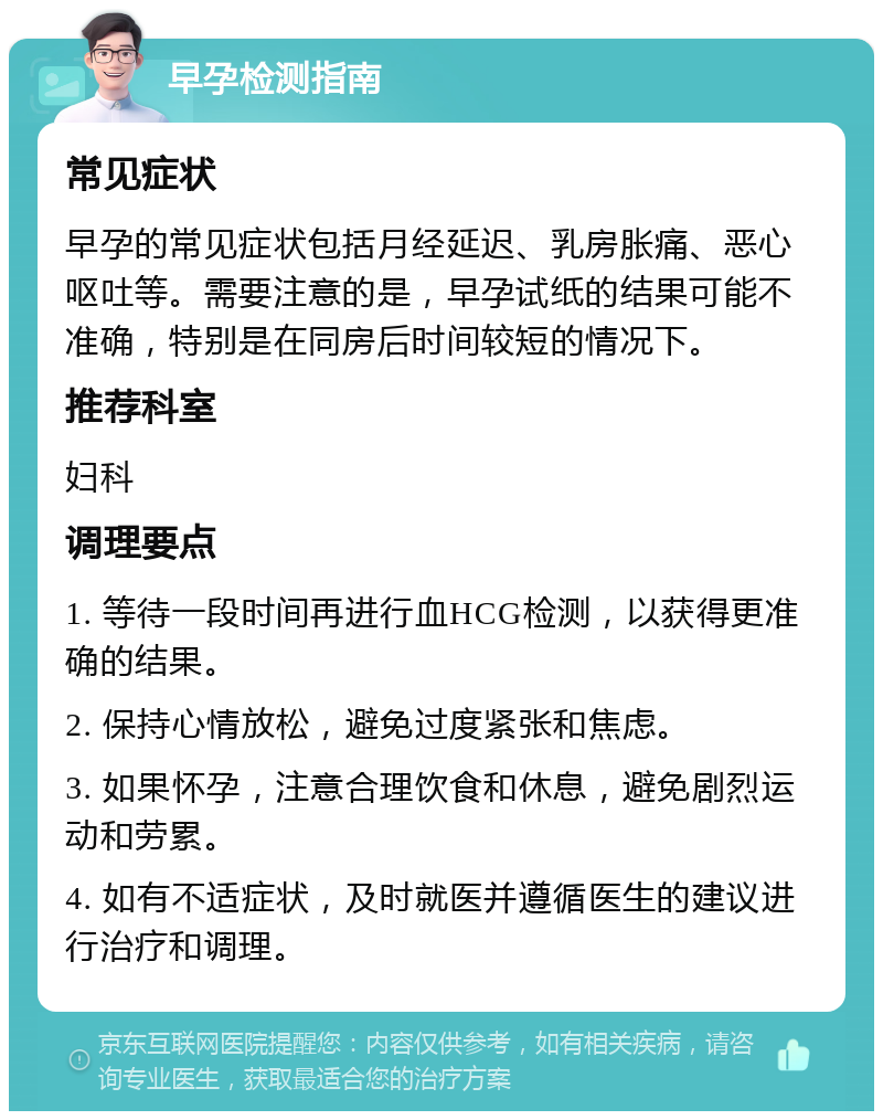 早孕检测指南 常见症状 早孕的常见症状包括月经延迟、乳房胀痛、恶心呕吐等。需要注意的是，早孕试纸的结果可能不准确，特别是在同房后时间较短的情况下。 推荐科室 妇科 调理要点 1. 等待一段时间再进行血HCG检测，以获得更准确的结果。 2. 保持心情放松，避免过度紧张和焦虑。 3. 如果怀孕，注意合理饮食和休息，避免剧烈运动和劳累。 4. 如有不适症状，及时就医并遵循医生的建议进行治疗和调理。