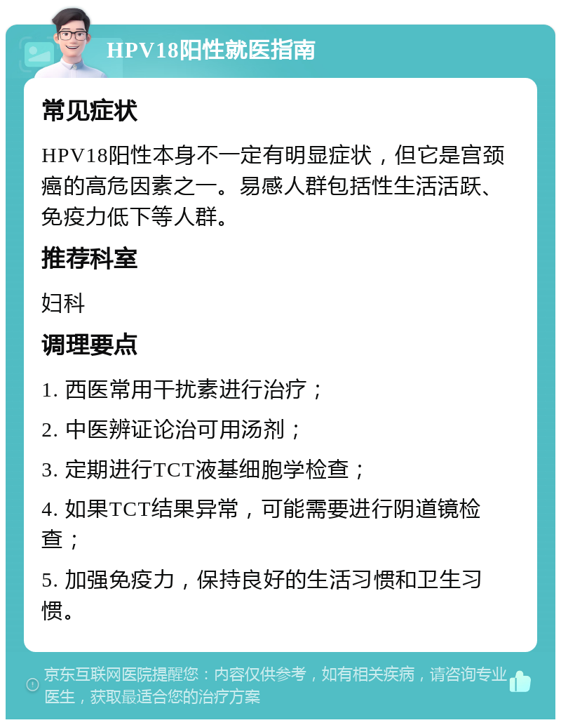 HPV18阳性就医指南 常见症状 HPV18阳性本身不一定有明显症状，但它是宫颈癌的高危因素之一。易感人群包括性生活活跃、免疫力低下等人群。 推荐科室 妇科 调理要点 1. 西医常用干扰素进行治疗； 2. 中医辨证论治可用汤剂； 3. 定期进行TCT液基细胞学检查； 4. 如果TCT结果异常，可能需要进行阴道镜检查； 5. 加强免疫力，保持良好的生活习惯和卫生习惯。