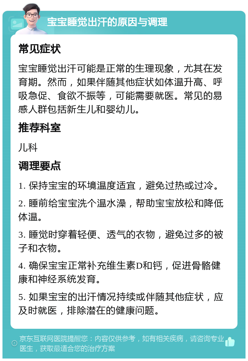 宝宝睡觉出汗的原因与调理 常见症状 宝宝睡觉出汗可能是正常的生理现象，尤其在发育期。然而，如果伴随其他症状如体温升高、呼吸急促、食欲不振等，可能需要就医。常见的易感人群包括新生儿和婴幼儿。 推荐科室 儿科 调理要点 1. 保持宝宝的环境温度适宜，避免过热或过冷。 2. 睡前给宝宝洗个温水澡，帮助宝宝放松和降低体温。 3. 睡觉时穿着轻便、透气的衣物，避免过多的被子和衣物。 4. 确保宝宝正常补充维生素D和钙，促进骨骼健康和神经系统发育。 5. 如果宝宝的出汗情况持续或伴随其他症状，应及时就医，排除潜在的健康问题。