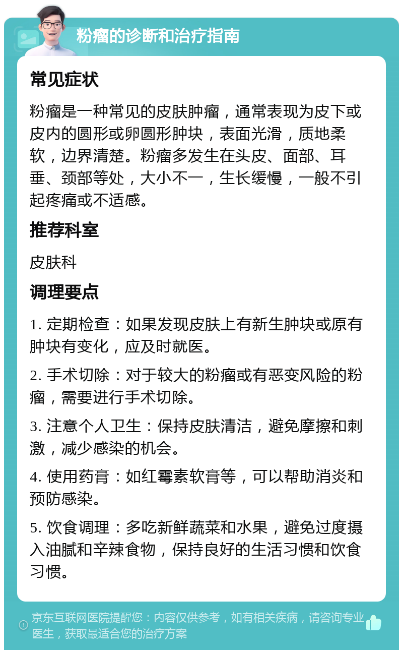 粉瘤的诊断和治疗指南 常见症状 粉瘤是一种常见的皮肤肿瘤，通常表现为皮下或皮内的圆形或卵圆形肿块，表面光滑，质地柔软，边界清楚。粉瘤多发生在头皮、面部、耳垂、颈部等处，大小不一，生长缓慢，一般不引起疼痛或不适感。 推荐科室 皮肤科 调理要点 1. 定期检查：如果发现皮肤上有新生肿块或原有肿块有变化，应及时就医。 2. 手术切除：对于较大的粉瘤或有恶变风险的粉瘤，需要进行手术切除。 3. 注意个人卫生：保持皮肤清洁，避免摩擦和刺激，减少感染的机会。 4. 使用药膏：如红霉素软膏等，可以帮助消炎和预防感染。 5. 饮食调理：多吃新鲜蔬菜和水果，避免过度摄入油腻和辛辣食物，保持良好的生活习惯和饮食习惯。